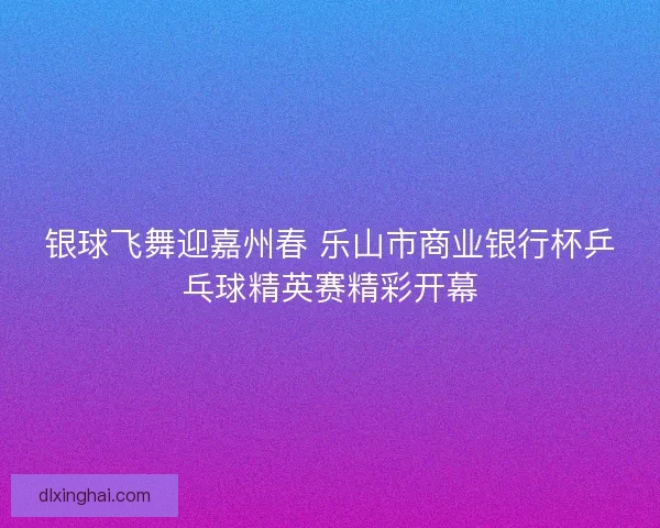 银球飞舞迎嘉州春 乐山市商业银行杯乒乓球精英赛精彩开幕
