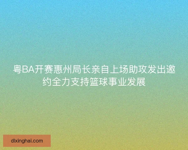 粤BA开赛惠州局长亲自上场助攻发出邀约全力支持篮球事业发展