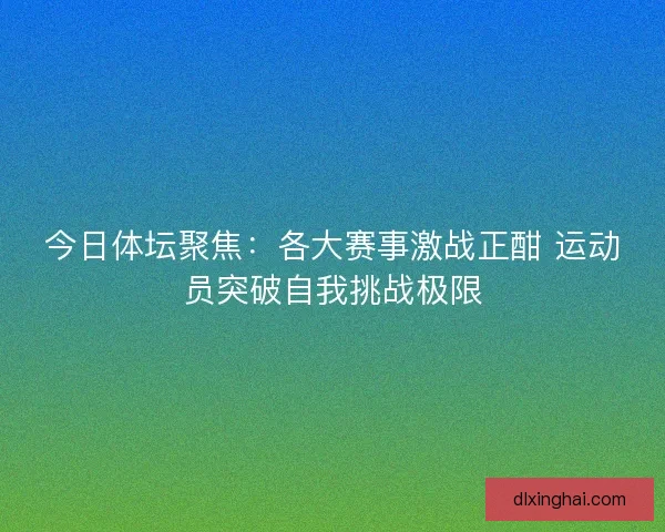 今日体坛聚焦：各大赛事激战正酣 运动员突破自我挑战极限